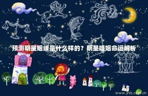 预测明星姻缘是什么样的？明星婚姻命运解析