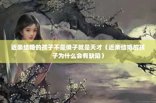 近亲结婚的孩子不是傻子就是天才（近亲结婚的孩子为什么会有缺陷）