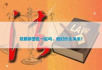 亚鹏静蕾在一起吗，他们什么关系？