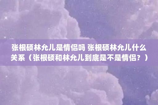 张根硕林允儿是情侣吗 张根硕林允儿什么关系（张根硕和林允儿到底是不是情侣？）