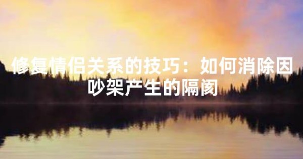 修复情侣关系的技巧：如何消除因吵架产生的隔阂