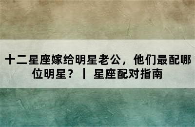 十二星座嫁给明星老公，他们最配哪位明星？｜ 星座配对指南