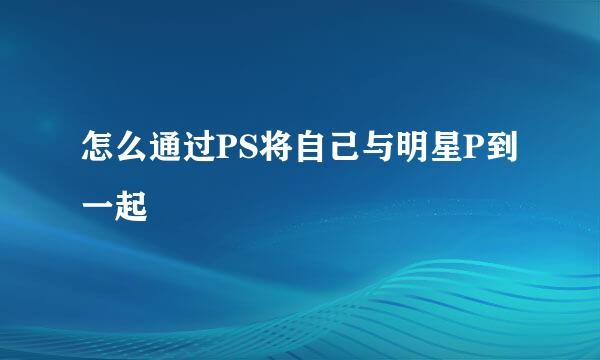 怎么通过PS将自己与明星P到一起