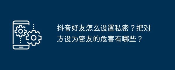 抖音好友怎么设置私密？把对方设为密友的危害有哪些？