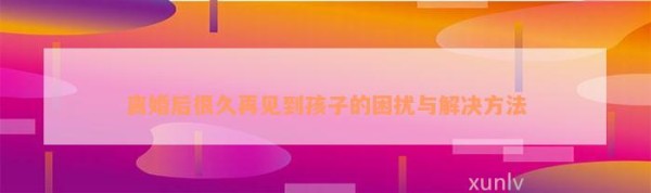 离婚后很久再见到孩子的困扰与解决方法