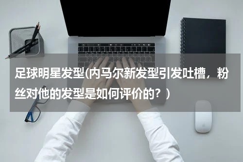 足球明星发型(内马尔新发型引发吐槽，粉丝对他的发型是如何评价的？)