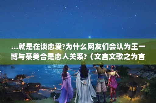 ...就是在谈恋爱?为什么网友们会认为王一博与綦美合是恋人关系?（文言文歌之为言也）（王一博和綦美是恋人吗？）