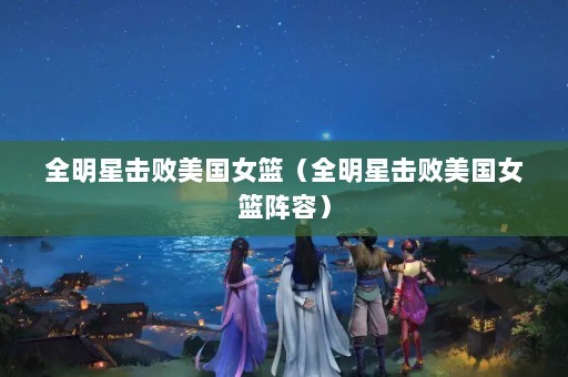 全明星击败美国女篮（全明星击败美国女篮阵容）