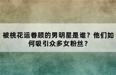 被桃花运眷顾的男明星是谁？他们如何吸引众多女粉丝？