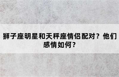狮子座明星和天秤座情侣配对？他们感情如何？
