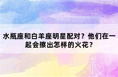 水瓶座和白羊座明星配对？他们在一起会擦出怎样的火花？