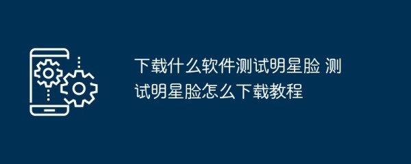下载什么软件测试明星脸 测试明星脸怎么下载教程