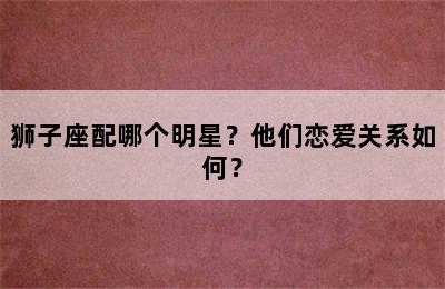 狮子座配哪个明星？他们恋爱关系如何？✅