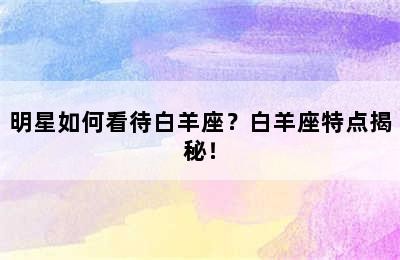 明星如何看待白羊座？白羊座特点揭秘！