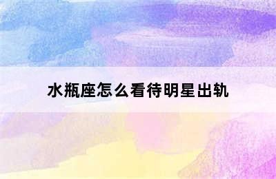 水瓶座怎么看待明星出轨