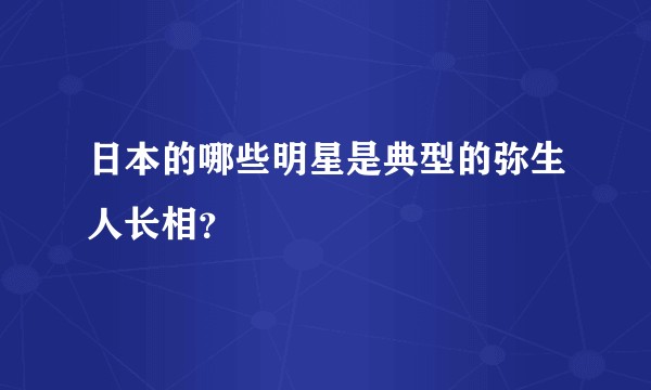日本的哪些明星是典型的弥生人长相？