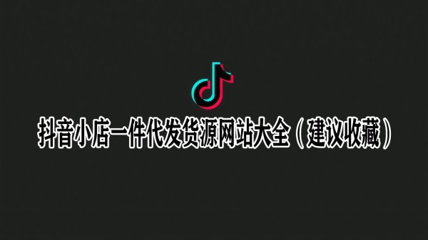 抖音小店一件代发货源网站大全（建议收藏）
