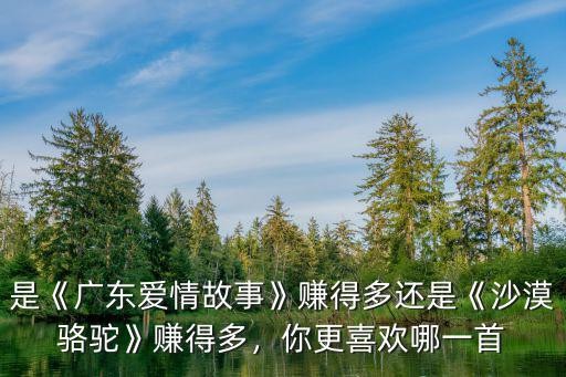 是《广东爱情故事》赚得多还是《沙漠骆驼》赚得多，你更喜欢哪一首