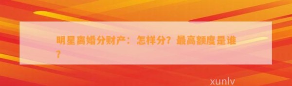 明星离婚分财产：怎样分？最高额度是谁？