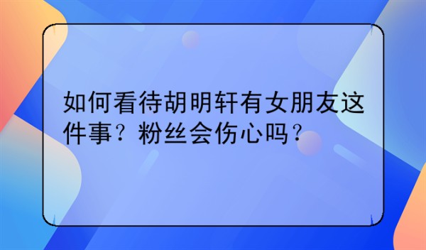 如何看待胡明轩有女朋友这件事？粉丝会伤心吗？