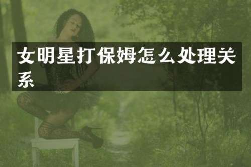 女明星打保姆怎么处理关系