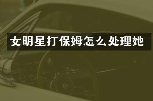 女明星打保姆怎么处理她