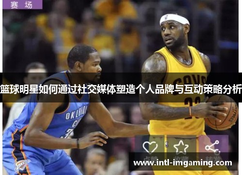 篮球明星如何通过社交媒体塑造个人品牌与互动策略分析