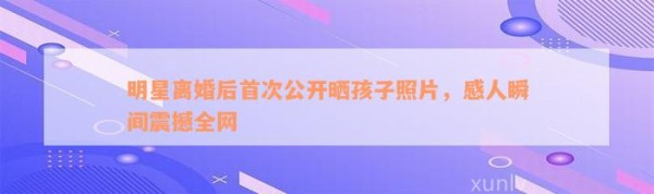 明星离婚后首次公开晒孩子照片，感人瞬间震撼全网