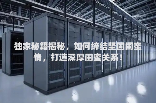 独家秘籍揭秘，如何缔结坚固闺蜜情，打造深厚闺蜜关系！