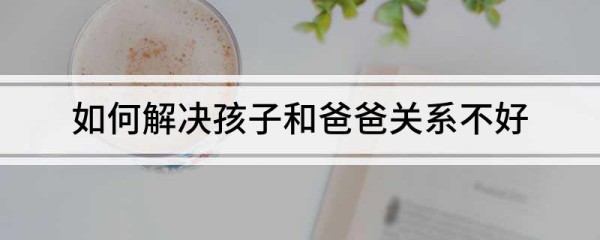 如何解决孩子和爸爸关系不好