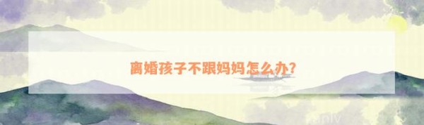 离婚孩子不跟妈妈怎么办？