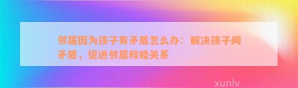 邻居因为孩子有矛盾怎么办：解决孩子间矛盾，促进邻居和睦关系