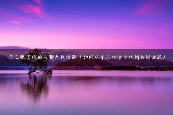 怎么跟喜欢的人聊天找话题（如何从平凡对话中找到共同话题）