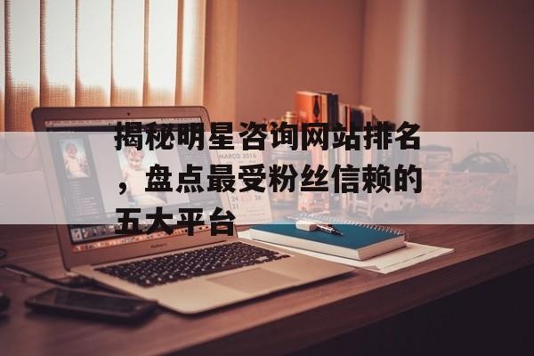 揭秘明星咨询网站排名，盘点最受粉丝信赖的五大平台