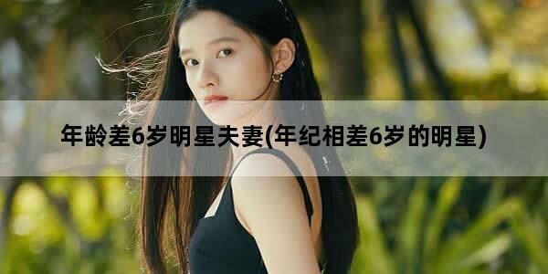 年龄差6岁明星夫妻(年纪相差6岁的明星)