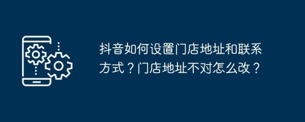 抖音如何设置门店地址和联系方式？门店地址不对怎么改？