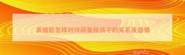 离婚后怎样对待前妻和孩子的关系及感情