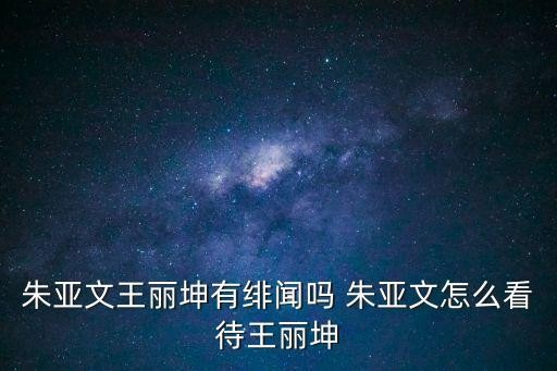 朱亚文王丽坤有绯闻吗 朱亚文怎么看待王丽坤
