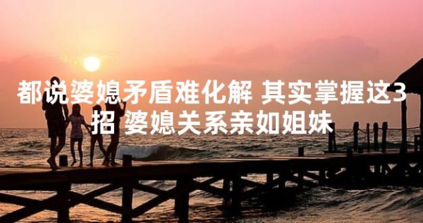 都说婆媳矛盾难化解 其实掌握这3招 婆媳关系亲如姐妹
