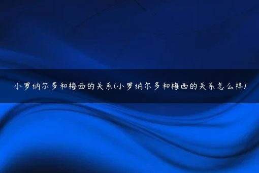 小罗纳尔多和梅西的关系(小罗纳尔多和梅西的关系怎么样)