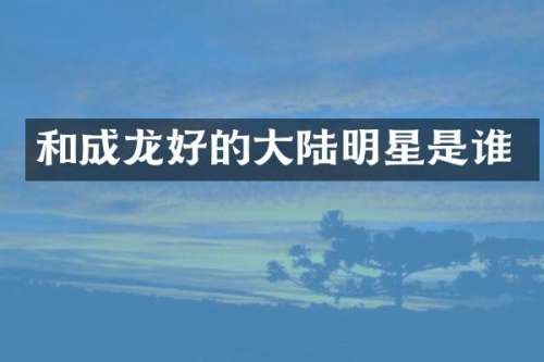 和成龙好的大陆明星是谁