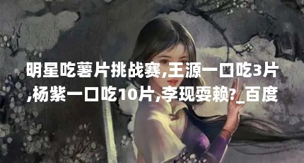 明星吃薯片挑战赛,王源一口吃3片,杨紫一口吃10片,李现耍赖?_百度...（《跑男8》终于官宣,官博点名李现肖战,这期男团粉还有哪些让人炸锅的明星...）