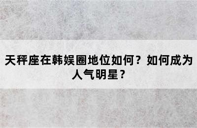 天秤座在韩娱圈地位如何？如何成为人气明星？