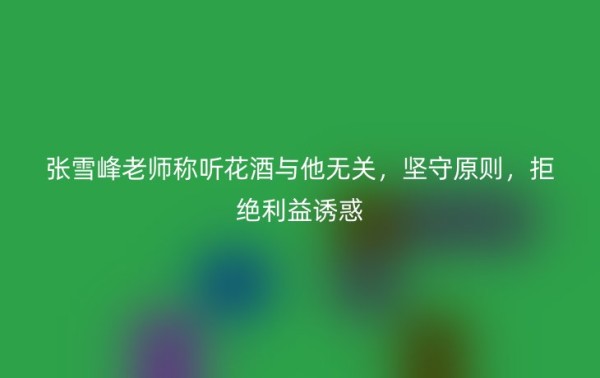 张雪峰老师称听花酒与他无关，坚守原则，拒绝利益诱惑