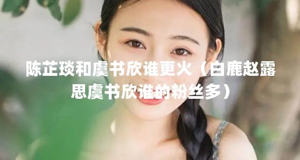 陈芷琰和虞书欣谁更火（白鹿赵露思虞书欣谁的粉丝多）