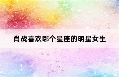 肖战喜欢哪个星座的明星女生