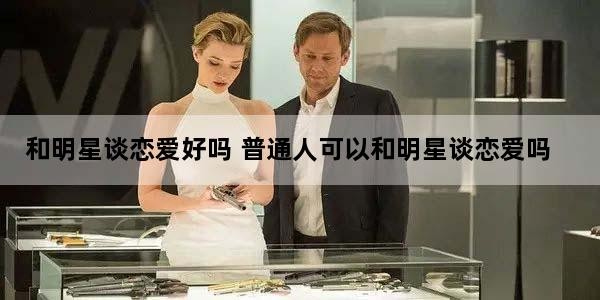 和明星谈恋爱好吗 普通人可以和明星谈恋爱吗