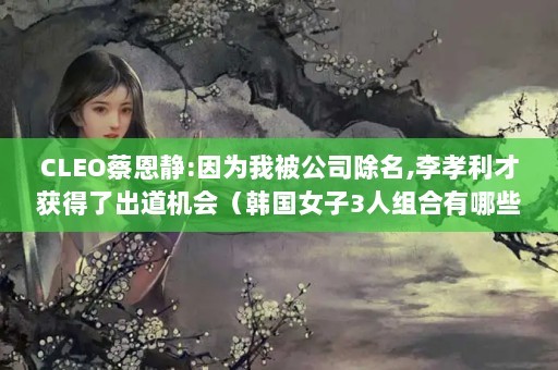 CLEO蔡恩静:因为我被公司除名,李孝利才获得了出道机会（韩国女子3人组合有哪些?）（cleo组合成员有哪些）