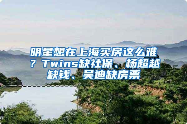 明星想在上海买房这么难？Twins缺社保、杨超越缺钱、吴迪缺房票