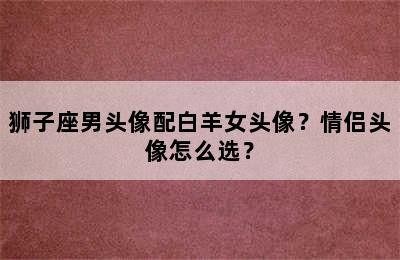 狮子座男头像配白羊女头像？情侣头像怎么选？